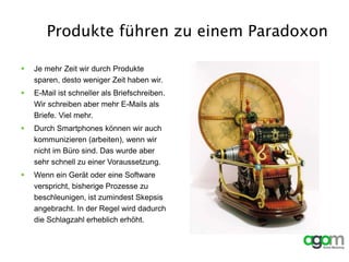 Produkte führen zu einem Paradoxon
 Je mehr Zeit wir durch Produkte
sparen, desto weniger Zeit haben wir.
 E-Mail ist schneller als Briefschreiben.
Wir schreiben aber mehr E-Mails als
Briefe. Viel mehr.
 Durch Smartphones können wir auch
kommunizieren (arbeiten), wenn wir
nicht im Büro sind. Das wurde aber
sehr schnell zu einer Voraussetzung.
 Wenn ein Gerät oder eine Software
verspricht, bisherige Prozesse zu
beschleunigen, ist zumindest Skepsis
angebracht. In der Regel wird dadurch
die Schlagzahl erheblich erhöht.
 