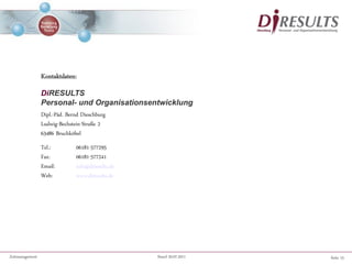 Seite 15Zeitmanagement Stand 20.07.2011
Kontaktdaten:
DiRESULTS
Personal- und Organisationsentwicklung
Dipl.-Päd. Bernd Dieschburg
Ludwig-Bechstein-Straße 2
63486 Bruchköbel
Tel.: 06181-577295
Fax: 06181-577241
Email: info@diresults.de
Web: www.diresults.de
 