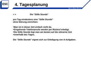 Electronic System Concepts
ESC
= > Die "Stille Stunde"
pro Tag mindestens eine "Stille Stunde"
ohne Störung einrichten:
•Man ist in dieser Zeit einfach nicht da.
•Eingehende Telefonanrufe werden per Rückruf erledigt.
•Die Stille Stunde legt man am besten auf die störarme Zeit
•innerhalb des Tages.
Die "Stille Stunde" eignet sich zur Erledigung von A-Aufgaben.
4. Tagesplanung
 
