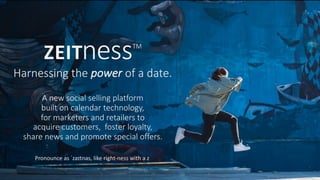 ZEITnessTM
Harnessing	the	power of	a	date.
Pronounce	as	ˈzaɪtnəs,	like	right-ness	with	a	z
A	new	social	selling	platform
built	on	calendar	technology,	
for	marketers	and	retailers	to	
acquire	customers,		foster	loyalty,	
share	news	and	promote	special	offers.
 