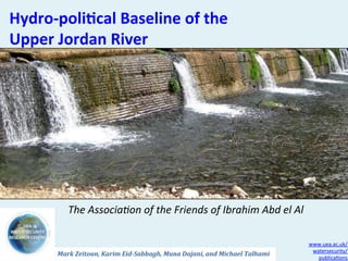 Hydro-­‐poli*cal	
  Baseline	
  of	
  the	
  	
  
Upper	
  Jordan	
  River	
  




              The	
  Associa+on	
  of	
  the	
  Friends	
  of	
  Ibrahim	
  Abd	
  el	
  Al	
  

                                                                                                            www.uea.ac.uk/
                                                                                                             watersecurity/
          Mark	
  Zeitoun,	
  Karim	
  Eid-­‐Sabbagh,	
  Muna	
  Dajani,	
  and	
  Michael	
  Talhami	
  
                                                                                                               publica2ons	
  
 