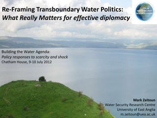 Re-Framing Transboundary Water Politics:
What Really Matters for effective diplomacy



Building the Water Agenda:
Policy responses to scarcity and shock
Chatham House, 9-10 July 2012




                                                          Mark Zeitoun
                                         Water Security Research Centre
                                                University of East Anglia
                                                  m.zeitoun@uea.ac.uk
 