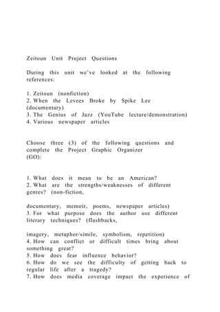 Zeitoun Unit Project Questions
During this unit we’ve looked at the following
references:
1. Zeitoun (nonfiction)
2. When the Levees Broke by Spike Lee
(documentary)
3. The Genius of Jazz (YouTube lecture/demonstration)
4. Various newspaper articles
Choose three (3) of the following questions and
complete the Project Graphic Organizer
(GO):
1. What does it mean to be an American?
2. What are the strengths/weaknesses of different
genres? (non-fiction,
documentary, memoir, poems, newspaper articles)
3. For what purpose does the author use different
literary techniques? (flashbacks,
imagery, metaphor/simile, symbolism, repetition)
4. How can conflict or difficult times bring about
something great?
5. How does fear influence behavior?
6. How do we see the difficulty of getting back to
regular life after a tragedy?
7. How does media coverage impact the experience of
 