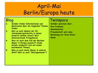 April-Mai Berlin/Europa heute Twinspace Schüler sprechen über:  ihre Probleme  Gewohnheiten Freundschaft und Liebe Beziuhung mit ihren Eltern Mode Blog Schüler finden Informationen und Materialien über die folgenden Themen finden:  Gibt es noch Spüren der 20. Jahrhundertgeschichte in deiner Stadt/in deinem Staat? Wo? (Internationale Fotogallerie)  Was ist nach dem Fall der Berliner Mauer in Europa passiert? (Jede Schule vergleicht sich mit einem bestimmten Thema) Gibe es noch heute Mauer in unserer Welt? Gibt es auch “Geistigesmauer”? 