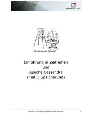  
  
 
 
 
 
 
 
 
 
Einführung in Zeitreihen  
und  
Apache Cassandra 
(Teil I: Speicherung) 
   
Copyright and all intellectual property belongs to Brockhaus Group  ​                                  1 
 