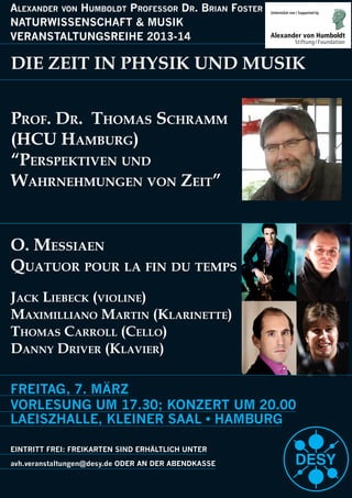 FREITAG, 7. MÄRZ
VORLESUNG UM 17.30; KONZERT UM 20.00
EINTRITT FREI: FREIKARTEN SIND ERHÄLTLICH UNTER
Alexander von Humboldt Professor dr. brian foster
NATURWISSENSCHAFT & MUSIK
VERANSTALTUNGSREIHE 2013-14
DIE ZEIT IN PHYSIK UND MUSIK
Prof. Dr. Thomas schramm
(hcU hambUrg)
“PersPekTiven UnD
WahrnehmUngen von ZeiT”
o. messiaen
QUaTUor PoUr la fin DU TemPs
Jack liebeck (violine)
maximilliano marTin (klarineTTe)
Thomas carroll (cello)
Danny Driver (klavier)
 