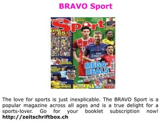 BRAVO Sport
The love for sports is just inexplicable. The BRAVO Sport is a
popular magazine across all ages and is a true delight for a
sports-lover. Go for your booklet subscription now!
http://zeitschriftbox.ch
 