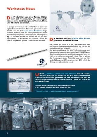 Die Produktion von den Tomasi Flöten 
2 
läuft auf Hochtouren, im letzten Jahr 
konnten wir Vertretungen in Taiwan, China 
und Thailand etablieren. 
In Europa sind wir nun mit Großhändlern in den wich-tigsten 
Märkten vertreten. Besonders gut wurde die neue 
TFL09L Serie mit dem SILVER LIGHT KOPFSTÜCK aufge-nommen. 
E rstmals w ird e in E insteigermodell m it e inem 
Vollsilberkopf angeboten. Diese spezielle Silberlegierung 
Ag 825 ist etwas härter und leichter als das bekannte 
Sterlingsilber. Die Vorteile für den Flötisten: Leichte An-sprache 
Die Entwicklung der JUPITER LOOP FLÖTEN 
bei gewohnt großem „Silberton und -volumen“. geht kontinuierlich weiter. 
Die Qualität der Flöten ist in der Zwischenzeit sehr hoch 
und konstant. Die beiden Modelle 509 mit und 510 sind seit 
einem Jahr weltweit erhältlich. 
Das wichtigste Merkmal der JUPITER D-Loop ist der cha-rakteristische 
Bogen mit dem original WAVE-LINE Patent. 
Durch diese Konstruktion wird Kindern ab einem Alter von 
5 Jahren ermöglicht, ergonomisch richtig Flöte zu spielen. 
Die Einzigartigkeit dieser Flöte überzeugt nicht nur füh-rende 
Pädagogen und FlötenlehrerInnen- 2013 erhielt die 
D-Loop den red dot design award. 
Werkstatt News 
Unser „CHEFREPARATEUR“ SZILARD SOMOGYI war in Tokio, 
um bei Sankyo zu arbeiten. Er hat viele interessant 
Eindrücke mit heim gebracht. In der Zwischenzeit hält er 
Workshops über Flöten-Reparatur vom Oman bis zur Wie-ner 
Musik-Uni. 
Sollten auch Sie Interesse an einem Reparatur 
Kurs haben, melden Sie sich bitte bei uns! 
TELEFON: 01/712 35 66-16 ODER E-MAIL: INFO@FLUTE.AT. 
IM OMAN 
 