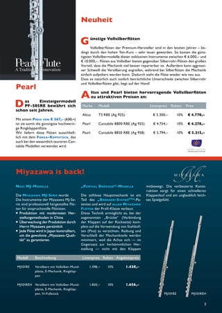 3 
Pearl 
Das Einsteigermodell 
PF-505RE bewährt sich 
schon seit Jahren. 
Mit einem PREIS VON € 567,– (630,–) 
ist sie somit die günstigste hochwerti-ge 
Ringklappenfl öte. 
Wir liefern diese Flöten ausschließ-lich 
mit dem FORZA-KOPFSTÜCK, das 
auch bei den wesentlich teureren Can-tabile 
Modellen verwendet wird. 
Neuheit 
Günstige Vollsilberfl öten 
Vollsilberfl öten der Premium-Hersteller sind in den letzten Jahren – be-dingt 
durch den hohen Yen-Kurs – sehr teuer geworden. So kosten die güns-tigsten 
Vollsilbermodelle dieser exklusiven Instrumente zwischen € 6.000,– und 
€ 10.000,–. Flöten aus Vollsilber bieten gegenüber Silberrohr-Flöten den großen 
Vorteil, dass die Mechanik viel besser reparierbar ist. Außerdem kann aggressi-ver 
Schweiß die Versilberung angreifen, während bei Silberfl öten die Mechanik 
einfach aufpoliert werden kann. Dadurch sieht die Flöte wieder wie neu aus. 
Dass es natürlich auch tonlich beträchtliche Unterschiede zwischen Silberrohr 
und Vollsilberfl öten gibt, liegt auf der Hand! 
Altus und Pearl bieten hervorragende Vollsilberfl öten 
zu attraktiven Preisen an: 
Marke Modell Listenpreis Rabatt Preis 
Altus TS RBE (Ag 925) € 5.300,– 10% € 4.770,– 
Pearl Cantabile 8800 RBE (Ag 925) € 4.754,– 10% € 4.278,– 
Pearl Cantabile 8850 RBE (Ag 958) € 5.794,– 10% € 5.215,– 
NEU: MJ-MODELLE 
Die MIYAZAWA MJ-SERIE wurde 
Die Instrumente der Miyazawa MJ-Se-rie 
sind professionell hergestellte Flö-ten 
für anspruchsvolle Flötisten. 
 Produktion mit modernsten Her-stellungsmethoden 
in China 
 Überwachung der Produktion durch 
Herrn Miyazawa persönlich 
 Jede Flöte wird in Japan kontrolliert, 
um die gewohnte „Miyazawa-Quali-tät“ 
zu garantieren. 
„PARTIAL BRÖGGER“-MODELLE 
Die stiftlose Hauptmechanik ist ein 
Teil des „BRÖGGER-SYSTEMTM“-Pa-tentes 
und wird auf ALLEN MIYAZAWA 
FLÖTEN der Profi -Klasse verbaut. 
Diese Technik ermöglicht es, bei der 
sogenannten „Brücke“ (Verbindung 
der Klappen auf der Rückseite) kom-plett 
auf die Verwendung von Stahlstif-ten 
(Pins) zu verzichten. Reibung und 
Verschleiß der Mechanikteile werden 
minimiert, weil die Achse sich — im 
Gegensatz zur herkömmlichen Her-stellung 
— nicht mit den Klappen 
mitbewegt. Die verbesserte Konst-ruktion 
sorgt für einen schnelleren 
Klappenlauf und ein unglaublich leich-tes 
Spielgefühl. 
Miyazawa is back! 
Modell Beschreibung Listenpreis Rabatt Angebotspreis 
MJ101RE Versilbert mit Vollsilber-Mund-platte, 
E-Mechanik, Ringklap-pen 
1.598,– 10% 1.438,– 
MJ101REH Versilbert mit Vollsilber-Mund-platte, 
E-Mechanik, Ringklap-pen, 
H-Fußstück 
1.850,– 10% 1.656,– 
MJ101RE MJ101REH 
 
