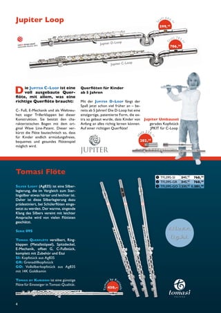 Die JUPITER C-LOOP ist eine 
voll ausgebaute Quer-fl 
öte, mit allem, was eine 
richtige Querfl öte braucht: 
C- Fuß, E-Mechanik und als Weltneu-heit 
sogar Trillerklappen bei dieser 
Konstruktion. Sie besitzt den cha-rakteristischen 
Bogen mit dem ori-ginal 
Wave Line-Patent. Dieser ver-kürzt 
die Flöte bautechnisch so, dass 
für Kinder endlich ermüdungsfreies, 
bequemes und gesundes Flötenspiel 
möglich wird. 
Tomasi Flöte 
4 
s t a t t 2 25, 0 0 
202,50 
Stat t 666, 0 0 
599,40 
S tatt 78 5, 0 0 
706,50 
SILVER LIGHT (Ag835) ist eine Silber-legierung, 
die im Vergleich zum Ster-lingsilber 
etwas härter und leichter ist. 
Daher ist diese Silberlegierung dazu 
prädestiniert, bei Schülerfl öten einge-setzt 
zu werden. Der warme, singende 
Klang des Silbers vereint mit leichter 
Ansprache wird von vielen Flötisten 
geschätzt. 
SERIE 09S 
TOMASI QUERFLÖTE versilbert, Ring-klappen 
(Metallstöpsel), Spitzdeckel, 
E-Mechanik, offset G, C-Fußstück, 
komplett mit Zubehör und Etui 
SI: Kopfstück aus Ag835 
GR: Grenadillkopfstück 
GO: Vollsilberkopfstück aus Ag835 
mit 14K Goldkamin 
TOMASI BY KURIOSHI ist eine günstige 
Flöte für Einsteiger in Tomasi-Qualität. 
Jupiter D-Loop 
Jupiter C- Loop 
Querfl öten für Kinder 
ab 5 Jahren 
Mit der JUPITER D-LOOP fängt der 
Spaß jetzt schon viel früher an – be-reits 
ab 5 Jahren! Die D-Loop hat eine 
einzigartige, patentierte Form, die ex-tra 
so gebaut wurde, dass Kinder von 
Anfang an alles richtig lernen können. 
Auf einer richtigen Querfl öte! 
Jupiter Loop 
Jupiter Umbauset 
gerades Kopfstück 
JPKIT für C-Loop 
❶ TFL09S-SI 845,00 760,50 
❷ TFL09S-GR 845,00 760,50 
❸ TFL09S-GO 1.535,00 1.381,50 
202, 
❶ ❷ ❸ 
omasi by Kuri 450,– 
osT 
hi 
i 
 