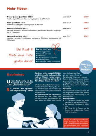 Mehr Flöten 
Trevor James Querfl öte 3041E statt 560,00 504,00 
Versilbert, geschlossene Klappen, vorgezogenes G, E-Mechanik 
Pearl Querfl öte 505re statt 654,00 588,00 
Versilbert, Ringklappen, vorgezogenes G, E-Mechanik‘ 
Yamaha Querfl öte yfl -211 statt 700,00 630,00 
Neusilber versilbert, verbesserte Mechanik, geschlossene Klappen, vorgezoge-nes 
5 
Unser Kaufl easing ist das 
Angebot für Anfänger 
… mit „Sicherheitsnetz“! 
Sie trauen der Querfö-ten- 
Begeisterung Ihrer 
Tochter nicht so recht? Oder 
sind sich nicht sicher, ob Sie 
neben Ihrem anstrengen-den 
Berufsalltag genug Zeit 
fürs Üben fi nden werden? 
Wir bieten Ihnen Sicherheit mit unse-rem 
bewährten Kaufl easing: Sie mie-ten 
die Flöte Ihrer Wahl und kaufen 
sie erst später! Oder geben sie einfach 
wieder zurück. 
So funktioniert die Kaufmiete: 
Sie bezahlen nur 144,– Miete und 
144,– Kaution für ein halbes Jahr. Bei 
Kauf ziehen wir Miete und Kaution 
vom Kaufpreis (bei Miete 
gilt der reguläre Preis) ab: 
Sie haben die Flöte gratis gemietet! 
Falls Sie die Flöte doch wieder zurück-geben, 
erstatten wir Ihnen die Kaution 
und gegebenenfalls (bei Rückgabe vor 
Ende des halben Jahres) restliche Mo-natsmieten. 
Optional: 
Die erweiterte Garantie schützt Sie 
vor möglichen Schäden durch Verlust, 
Diebstahl oder Beschädigung — um 
einmalige 24,–. 
Bedingungen: 
 Wir vermieten Flöten mit einem 
Neupreis bis höchstens 1.000,—. 
 Die maximale Mietdauer ist 6 Mo-nate. 
 Die Miete für 6 Monate und die 
Kaution sind am Beginn der Mietpe-riode 
zu bezahlen. 
Kaufmiete 
Für die Ausstellung eines Mietver-trages 
benötigen wir einen amtli-chen 
Lichtbildausweis der volljähri-gen 
MieterIn bzw. eines Elternteils! 
Das Service-Pack 
 Beratungsgarantie 
 Umtausch-Garantie 
 VIP-Service 
 € 36,– Reparatur-Gutschein 
 Nachstellgarantie 
 Ein Jahr 10 % Rabatt auf Zubehör 
G, E-Mechanik 
Yamaha Querfl öte yfl -271 statt 751,00 675,00 
Neusilber versilbert, Ringklappen, verbesserte Mechanik, vorgezogenes G, 
E-Mechanik 
Bei Kauf  
Miete einer Flöte 
gratis dabei! NUR 24.– 
PRO 
MONAT! 
 
