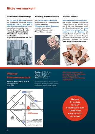 Bitte vormerken! 
8 
U 
U 
Nr. 
20 
Bus 4A 
U3 
Rochusgasse 
Musik-Uni 
Parkring 
Neulinggasse 
Schnell-bahn 
Rennweg 
U3/4 Schnellbahn 
Wien Mitte 
Tram O 
Tram O 
Bus 4A 
Unteres 
Belvedere 
Fußweg 
von 
Ausgang 
Hainbuger-straße 
– Hintzer-gasse 
– Sebastian-platz 
– Neulinggasse 
Wiener 
Flötenwerkstatt 
Ungargasse 
Am Heumarkt 
Landstraßer 
Hauptstraße 
Rennweg 
Mit dem Auto 
Von A1/A23: Abfahrt Gürtel/- 
Landstraße - Gürtelstraße bis 
Fasangasse, rechts in Fasang. 
und geradeaus Ungargasse, 
Kreuzung Neulinggasse links 
Noten- 
Preisliste 
für den 
Schulbeginn zum 
Download: 
www.flute.at/ 
noten.pdf 
Werner Tomasi Ges.m.b.H. 
Neulinggasse 20 
1030 Wien 
Telefon: 01 712 35 66 
Fax: 01 712 35 66-10 
E-Mail: info@fl ute.at 
Web: www.fl ute.at 
Geschäftsführer: Werner Tomasi • Firmen-buchgericht: 
Handelsgericht Wien • Firmen-buchnummer: 
118418w • DVR: 0749389 
Alle Preise inklusive der 
gesetzlichen Umsatzsteuer. 
Stand August 2014, 
Irrtum und Preisänderung 
vorbehalten. 
Wiener 
Flötenwerkstatt 
Portraits en masse 
GRATIS PORTRAIT-FOTOSHOOTING! 
Die Wiener Flötenwerkstatt hat ihr 
Tätigkeitsfeld in den letzten Jahren 
um Grafi k- und Webdesign erwei-tert. 
Deshalb nehmen wir bei „OPEN 
UP - WALK INTO DESIGN“ AM DON-NERSTAG, 
DEM 2. OKTOBER teil. 
Bärbel Tomasi, Grafi kerin und Fo-tografi 
n, macht an diesem Tag pro-fessionelle 
Studio-Portraits von den 
Besuchern, kommen Sie vorbei! 
Info: www.baerbeltomasi.at 
Innsbrucker Blockfl ötentage 
Am 25. UND 26. OKTOBER fi nden in 
der Musikschule Innsbruck BLOCK-FLÖTENTAGE 
UNTER DEM MOTTO 
„DES KAISERS NEUE KLEIDER“ statt. 
Nähere Informationen bei Frau 
Mag. Ilse Strauß-Weisz, E-Mail: 
straussilse@hotmail.com 
Webinfo der Musikschule 
Innsbruck: 
http://tinyurl.com/ibk-bfl -2014 
Workshop mit Mac Grauwels 
Am FREITAG, DEM 8. NOVEMBER 
veranstalten wir in Zusammenarbeit 
mit Miyazawa einen 
WORKSHOP MIT MARC GRAUWELS, 
einem der bekanntesten 
belgischen Flötisten, in der 
Wiener Flötenwerkstatt. 
