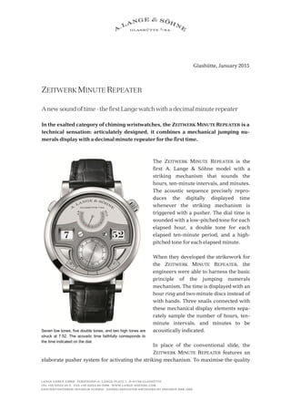 Glashütte, January 2015
ZEITWERK MINUTE REPEATER
A new sound of time – the first Lange watch with a decimal minute repeater
In the exalted category of chiming wristwatches, the ZEITWERK MINUTE REPEATER is a
technical sensation: articulately designed, it combines a mechanical jumping nu-
merals display with a decimal minute repeater for the first time.
The ZEITWERK MINUTE REPEATER is the
first A. Lange & Söhne model with a
striking mechanism that sounds the
hours, ten-minute intervals, and minutes.
The acoustic sequence precisely repro-
duces the digitally displayed time
whenever the striking mechanism is
triggered with a pusher. The dial time is
sounded with a low-pitched tone for each
elapsed hour, a double tone for each
elapsed ten-minute period, and a high-
pitched tone for each elapsed minute.
When they developed the strikework for
the ZEITWERK MINUTE REPEATER, the
engineers were able to harness the basic
principle of the jumping numerals
mechanism. The time is displayed with an
hour ring and two minute discs instead of
with hands. Three snails connected with
these mechanical display elements sepa-
rately sample the number of hours, ten-
minute intervals, and minutes to be
acoustically indicated.
In place of the conventional slide, the
ZEITWERK MINUTE REPEATER features an
elaborate pusher system for activating the striking mechanism. To maximise the quality
Seven low tones, five double tones, and two high tones are
struck at 7:52. The acoustic time faithfully corresponds to
the time indicated on the dial.
 