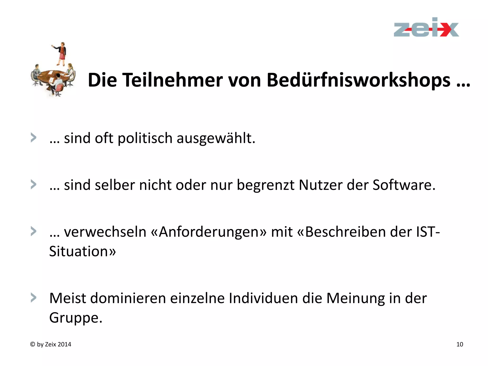 © by Zeix 2014 10
> … sind oft politisch ausgewählt.
> … sind selber nicht oder nur begrenzt Nutzer der Software.
> … verwechseln «Anforderungen» mit «Beschreiben der IST-
Situation»
> Meist dominieren einzelne Individuen die Meinung in der
Gruppe.
Die Teilnehmer von Bedürfnisworkshops …
 