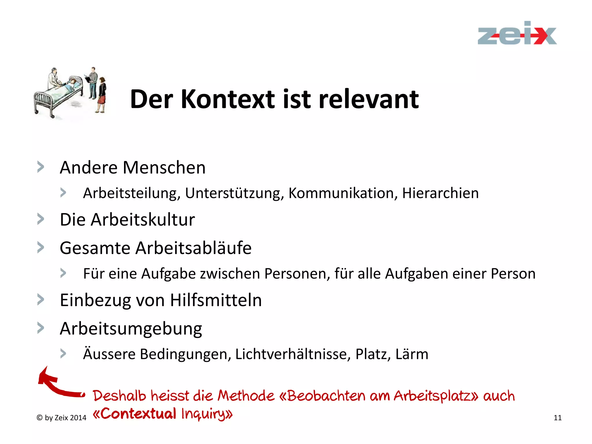 © by Zeix 2014 11
> Andere Menschen
> Arbeitsteilung, Unterstützung, Kommunikation, Hierarchien
> Die Arbeitskultur
> Gesamte Arbeitsabläufe
> Für eine Aufgabe zwischen Personen, für alle Aufgaben einer Person
> Einbezug von Hilfsmitteln
> Arbeitsumgebung
> Äussere Bedingungen, Lichtverhältnisse, Platz, Lärm
Der Kontext ist relevant
Deshalb heisst die Methode «Beobachten am Arbeitsplatz» auch
«Contextual Inquiry»
 