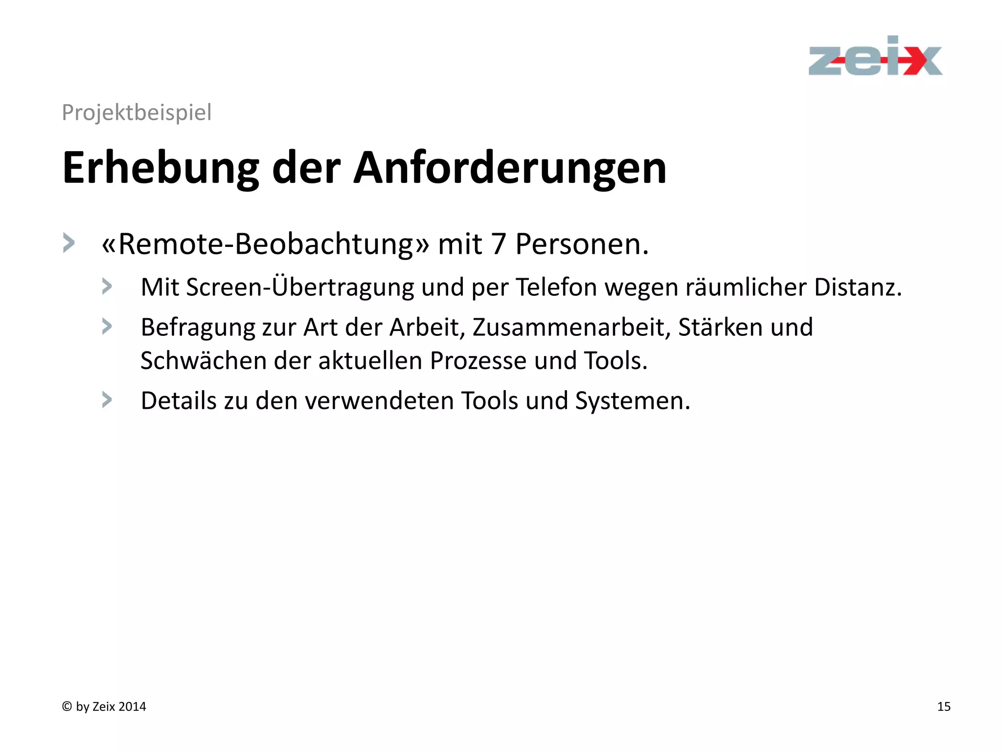 © by Zeix 2014 15
Projektbeispiel
> «Remote-Beobachtung» mit 7 Personen.
> Mit Screen-Übertragung und per Telefon wegen räumlicher Distanz.
> Befragung zur Art der Arbeit, Zusammenarbeit, Stärken und
Schwächen der aktuellen Prozesse und Tools.
> Details zu den verwendeten Tools und Systemen.
Erhebung der Anforderungen
 