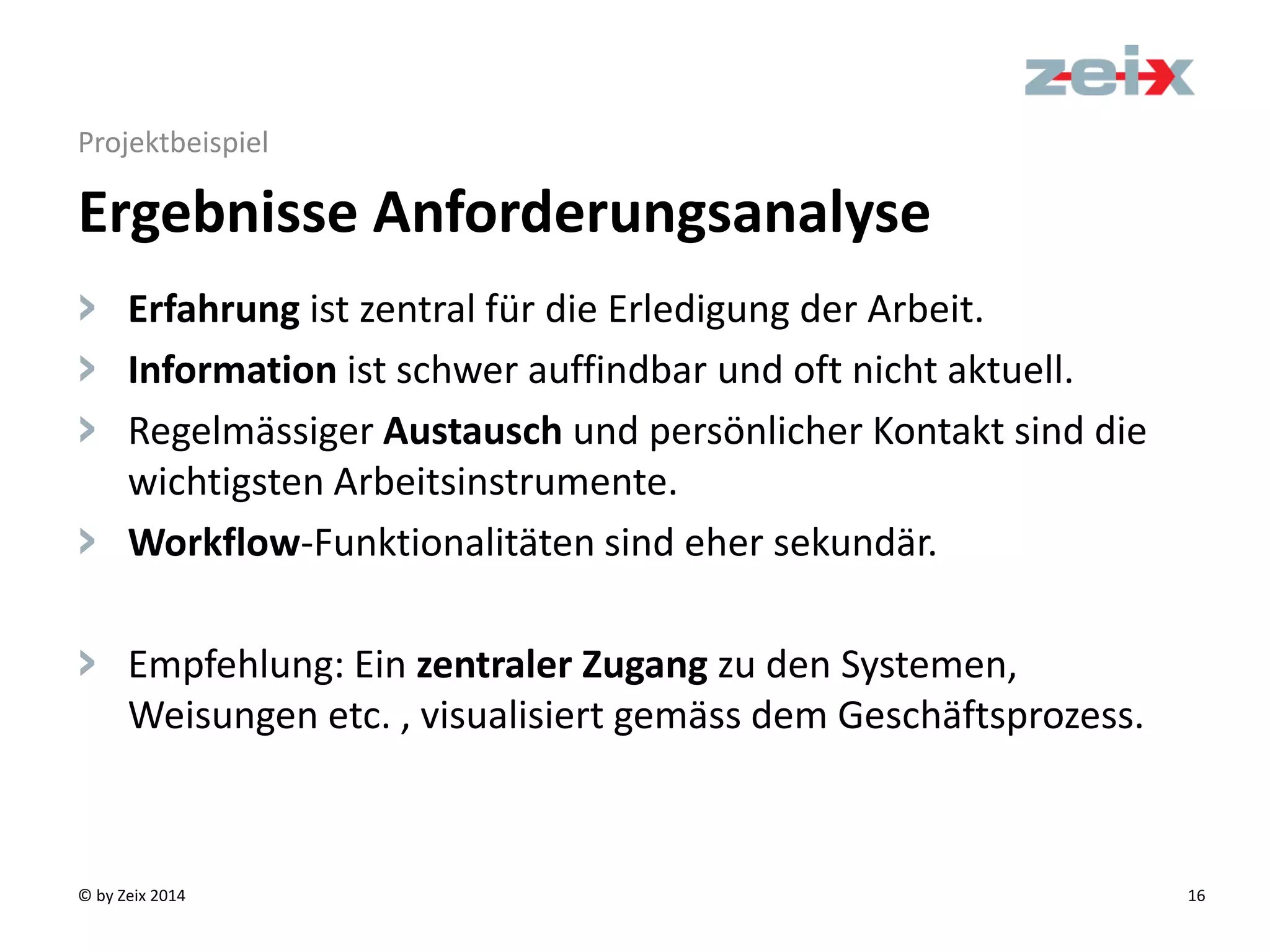 © by Zeix 2014 16
Projektbeispiel
> Erfahrung ist zentral für die Erledigung der Arbeit.
> Information ist schwer auffindbar und oft nicht aktuell.
> Regelmässiger Austausch und persönlicher Kontakt sind die
wichtigsten Arbeitsinstrumente.
> Workflow-Funktionalitäten sind eher sekundär.
> Empfehlung: Ein zentraler Zugang zu den Systemen,
Weisungen etc. , visualisiert gemäss dem Geschäftsprozess.
Ergebnisse Anforderungsanalyse
 