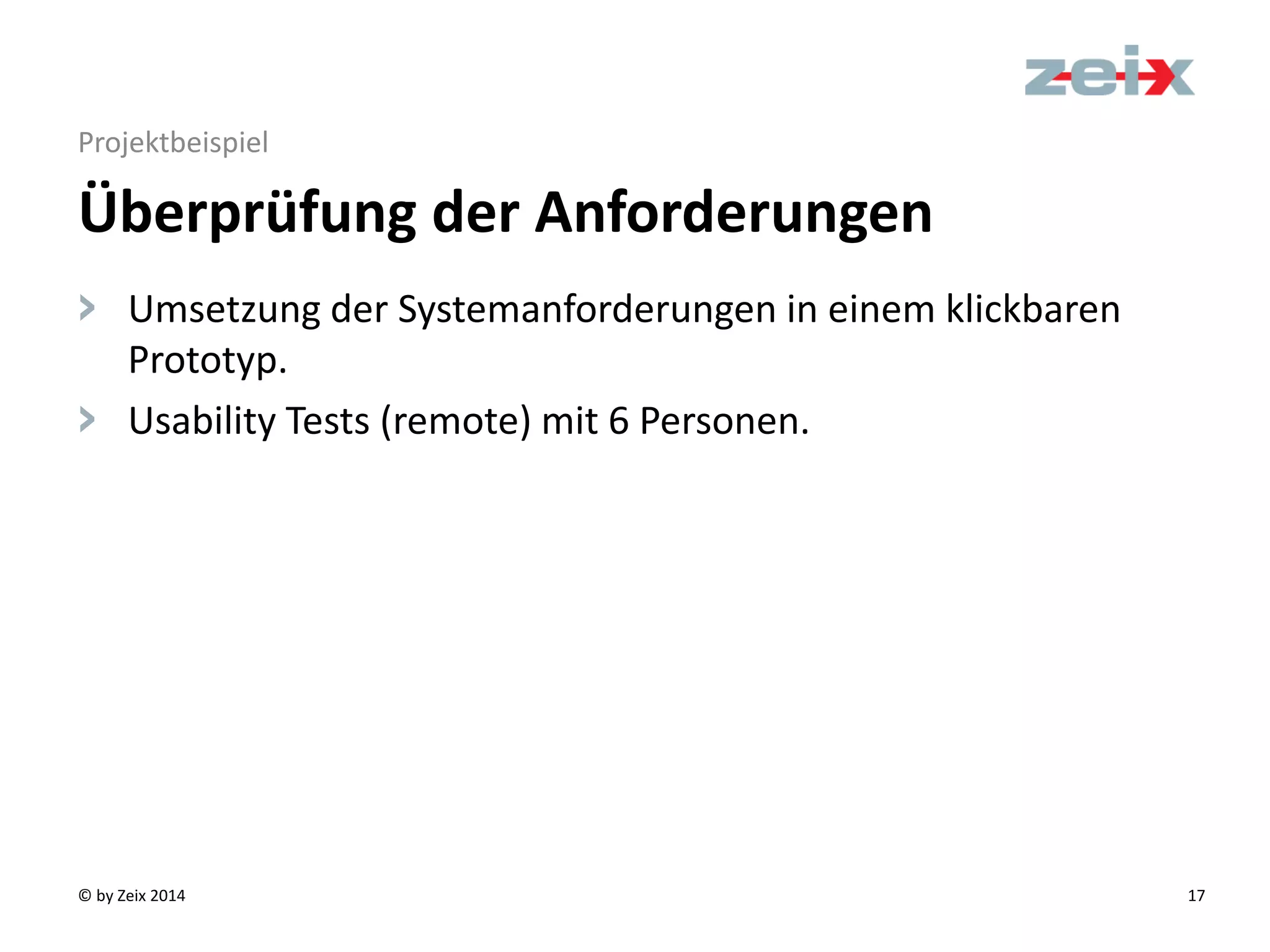 © by Zeix 2014 17
Projektbeispiel
> Umsetzung der Systemanforderungen in einem klickbaren
Prototyp.
> Usability Tests (remote) mit 6 Personen.
Überprüfung der Anforderungen
 