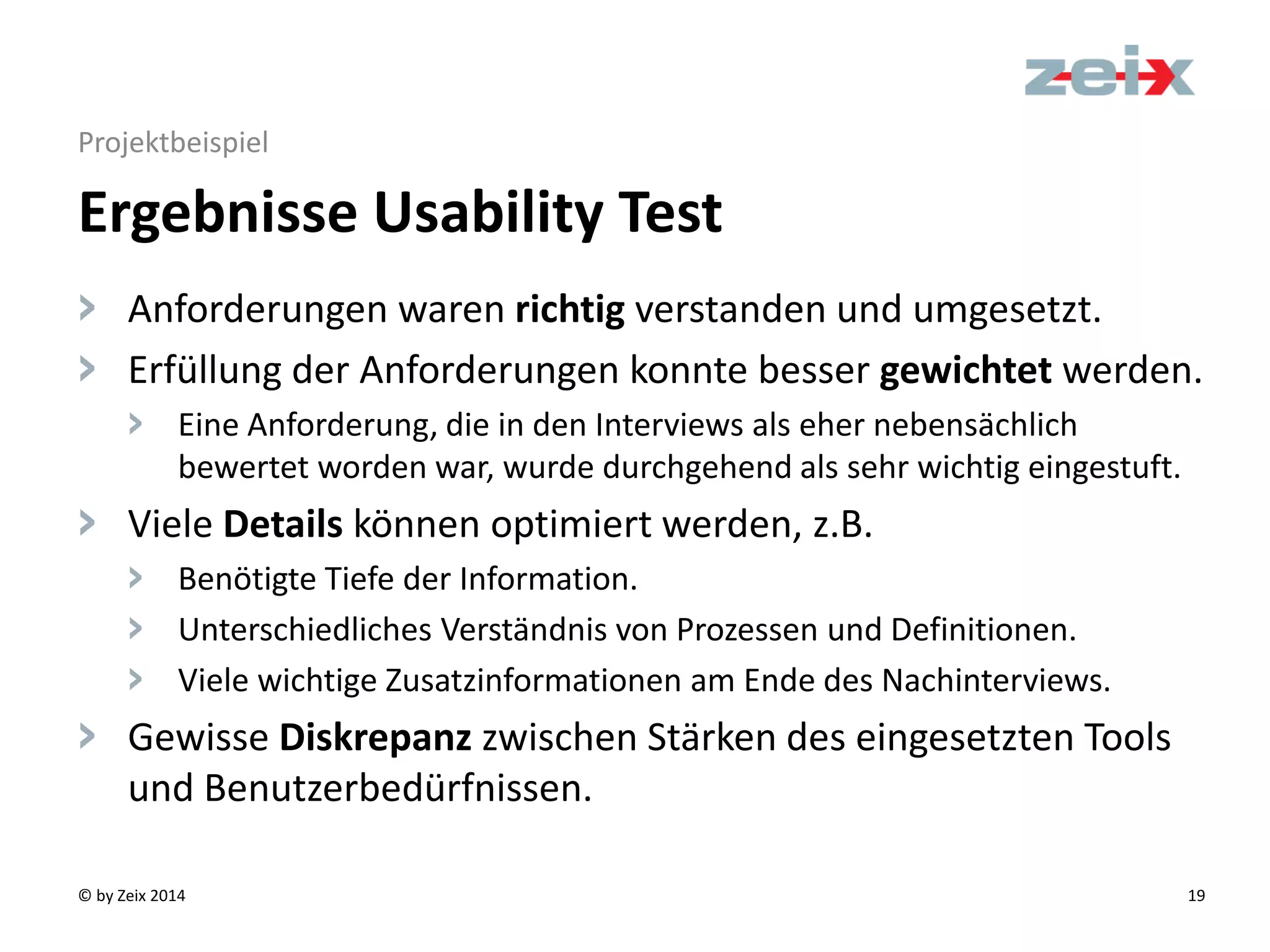 © by Zeix 2014 19
Projektbeispiel
> Anforderungen waren richtig verstanden und umgesetzt.
> Erfüllung der Anforderungen konnte besser gewichtet werden.
> Eine Anforderung, die in den Interviews als eher nebensächlich
bewertet worden war, wurde durchgehend als sehr wichtig eingestuft.
> Viele Details können optimiert werden, z.B.
> Benötigte Tiefe der Information.
> Unterschiedliches Verständnis von Prozessen und Definitionen.
> Viele wichtige Zusatzinformationen am Ende des Nachinterviews.
> Gewisse Diskrepanz zwischen Stärken des eingesetzten Tools
und Benutzerbedürfnissen.
Ergebnisse Usability Test
 