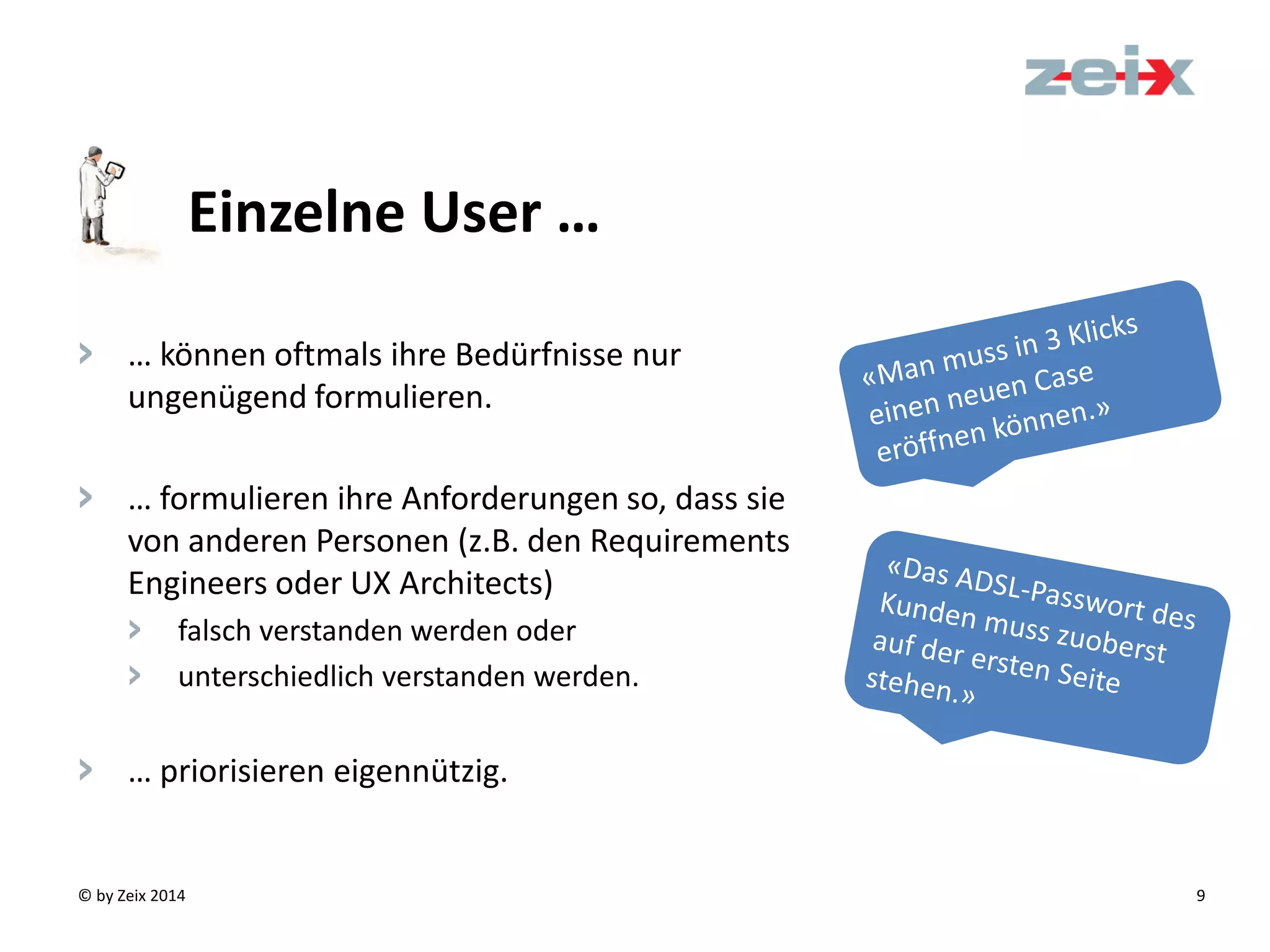 © by Zeix 2014 9
> … können oftmals ihre Bedürfnisse nur
ungenügend formulieren.
> … formulieren ihre Anforderungen so, dass sie
von anderen Personen (z.B. den Requirements
Engineers oder UX Architects)
> falsch verstanden werden oder
> unterschiedlich verstanden werden.
> … priorisieren eigennützig.
Einzelne User …
 