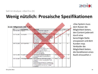 © by Zeix 2013 16
Soll-Ist-Analyse: «Don‘t»s (II)
Wenig nützlich: Prosaische Spezifikationen
«Das System muss
dem Nutzer die
Möglichkeit bieten,
den Content jederzeit
durch eine
berechtigte Stelle
anzupassen und dem
Kunden resp.
Verkäufer die
Möglichkeit bieten,
die Konditionen eines
Kaufs einzusehen.»
 