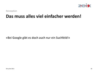 © by Zeix 2013 20
Konzeption
«Bei Google gibt es doch auch nur ein Suchfeld!»
Das muss alles viel einfacher werden!
 