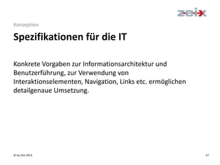 © by Zeix 2013 27
Konzeption
Spezifikationen für die IT
Konkrete Vorgaben zur Informationsarchitektur und
Benutzerführung, zur Verwendung von
Interaktionselementen, Navigation, Links etc. ermöglichen
detailgenaue Umsetzung.
 