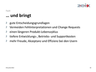 © by Zeix 2013 33
> gute Entscheidungsgrundlagen
> Vermeiden Fehlinterpretationen und Change Requests
> einen längeren Produkt-Lebenszyklus
> tiefere Entwicklungs-, Betriebs- und Supportkosten
> mehr Freude, Akzeptanz und Effizienz bei den Usern
… und bringt
Fazit
 