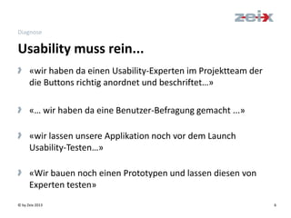 © by Zeix 2013 6
Diagnose
> «wir haben da einen Usability-Experten im Projektteam der
die Buttons richtig anordnet und beschriftet…»
> «… wir haben da eine Benutzer-Befragung gemacht ...»
> «wir lassen unsere Applikation noch vor dem Launch
Usability-Testen…»
> «Wir bauen noch einen Prototypen und lassen diesen von
Experten testen»
Usability muss rein...
 