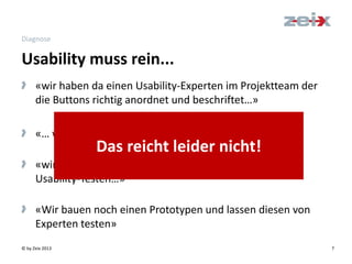 © by Zeix 2013 7
Diagnose
> «wir haben da einen Usability-Experten im Projektteam der
die Buttons richtig anordnet und beschriftet…»
> «… wir haben da eine Benutzer-Befragung gemacht ...»
> «wir lassen unsere Applikation noch vor dem Launch
Usability-Testen…»
> «Wir bauen noch einen Prototypen und lassen diesen von
Experten testen»
Usability muss rein...
Das reicht leider nicht!
 