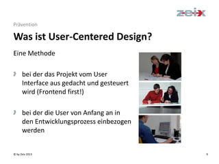© by Zeix 2013 9
Eine Methode
> bei der das Projekt vom User
Interface aus gedacht und gesteuert
wird (Frontend first!)
> bei der die User von Anfang an in
den Entwicklungsprozess einbezogen
werden
Prävention
Was ist User-Centered Design?
 