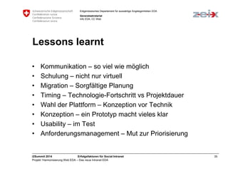 Eidgenössisches Departement für auswärtige Angelegenheiten EDA 
Generalsekretariat 
Info EDA, CC Web 
Lessons learnt 
• Kommunikation – so viel wie möglich 
• Schulung – nicht nur virtuell 
• Migration – Sorgfältige Planung 
• Timing – Technologie-Fortschritt vs Projektdauer 
• Wahl der Plattform – Konzeption vor Technik 
• Konzeption – ein Prototyp macht vieles klar 
• Usability – im Test 
• Anforderungsmanagement – Mut zur Priorisierung 
i2Summit 2014 Erfolgsfaktoren für Social Intranet 35 
Projekt ‘Harmonisierung Web EDA – Das neue Intranet EDA 
 