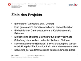 Eidgenössisches Departement für auswärtige Angelegenheiten EDA 
Generalsekretariat 
Info EDA, CC Web 
Ziele des Projekts 
• Einheitlicher Webauftritt (inkl. Design) 
• Eine gemeinsame Benutzeroberfläche, personalisierbar 
• Bi-direktionaler Datenaustausch und Kollaboration mit 
Externen 
• Einfache und effiziente Bewirtschaftung der Webinhalte 
• Schaffung einer skalier- und entwickelbaren Plattform 
• Koordination der (dezentralen) Bewirtschaftung und Weiter-entwicklung 
der Plattform durch ein Kompetenzzentrum Web 
• Steuerung der Weiterentwicklung durch ein Change Board 
i2Summit 2014 Erfolgsfaktoren für Social Intranet 4 
Projekt ‘Harmonisierung Web EDA – Das neue Intranet EDA 
 