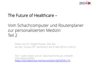 The Future of Healthcare –
Vom Schachcomputer und Routenplaner
zur personalisierten Medizin
Teil 2
Folien von Dr. Sibylle Peuker, Zeix AG
bei der „Future Of“- Konferenz am 8. Mai 2014 in Zürich
Teil 1 siehe Folien von Dr. Eberhard Scheuer, eHealth
Consulting GmbH
https://de.slideshare.net/secret/a0xo7gYQZNEu1G
 