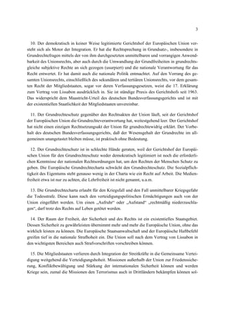 3
10. Der demokratisch in keiner Weise legitimierte Gerichtshof der Europäischen Union ver-
steht sich als Motor der Integration. Er hat die Rechtsprechung in Grundsatz-, insbesondere in
Grundrechtefragen mittels der von ihm durchgesetzten unmittelbaren und vorrangigen Anwend-
barkeit des Unionsrechts, aber auch durch die Umwandlung der Grundfreiheiten in grundrechts-
gleiche subjektive Rechte an sich gezogen (usurpiert) und die nationale Verantwortung für das
Recht entwertet. Er hat damit auch die nationale Politik entmachtet. Auf den Vorrang des ge-
samten Unionsrechts, einschließlich des sekundären und tertiären Unionsrechts, vor dem gesam-
ten Recht der Mitgliedstaaten, sogar vor deren Verfassungsgesetzen, weist die 17. Erklärung
zum Vertrag von Lissabon ausdrücklich in. Sie ist ständige Praxis des Gerichtshofs seit 1963.
Das widerspricht dem Maastricht-Urteil des deutschen Bundesverfassungsgerichts und ist mit
der existentiellen Staatlichkeit der Mitgliedstaaten unvereinbar.
11. Der Grundrechteschutz gegenüber den Rechtsakten der Union läuft, seit der Gerichtshof
der Europäischen Union die Grundrechteverantwortung hat, weitestgehend leer. Der Gerichtshof
hat nicht einen einzigen Rechtsetzungsakt der Union für grundrechtewidrig erklärt. Der Vorbe-
halt des deutschen Bundesverfassungsgerichts, daß der Wesensgehalt der Grundrechte im all-
gemeinen unangetastet bleiben müsse, ist praktisch ohne Bedeutung.
12. Der Grundrechteschutz ist in schlechte Hände geraten, weil der Gerichtshof der Europäi-
schen Union für den Grundrechteschutz weder demokratisch legitimiert ist noch die erforderli-
chen Kenntnisse der nationalen Rechtsordnungen hat, um den Rechten der Menschen Schutz zu
geben. Die Europäische Grundrechtecharta schwächt den Grundrechteschutz. Die Sozialpflich-
tigkeit des Eigentums steht genauso wenig in der Charta wie ein Recht auf Arbeit. Die Medien-
freiheit etwa ist nur zu achten, die Lehrfreiheit ist nicht genannt, u.a.m.
13. Die Grundrechtecharta erlaubt für den Kriegsfall und den Fall unmittelbarer Kriegsgefahr
die Todesstrafe. Diese kann nach den verteidigungspolitischen Ermächtigungen auch von der
Union eingeführt werden. Um einen „Aufruhr“ oder „Aufstand“ „rechtmäßig niederzuschla-
gen“, darf trotz des Rechts auf Leben getötet werden.
14. Der Raum der Freiheit, der Sicherheit und des Rechts ist ein existentielles Staatsgebiet.
Dessen Sicherheit zu gewährleisten übernimmt mehr und mehr die Europäische Union, ohne das
wirklich leisten zu können. Die Europäische Staatsanwaltschaft und der Europäische Haftbefehl
greifen tief in die nationale Strafhoheit ein. Die Union soll nach dem Vertrag von Lissabon in
den wichtigsten Bereichen auch Strafvorschriften vorschreiben können.
15. Die Mitgliedstaaten verlieren durch Integration der Streitkräfte in die Gemeinsame Vertei-
digung weitgehend die Verteidigungshoheit. Missionen außerhalb der Union zur Friedenssiche-
rung, Konfliktbewältigung und Stärkung der internationalen Sicherheit können und werden
Kriege sein, zumal die Missionen den Terrorismus auch in Drittländern bekämpfen können sol-
 