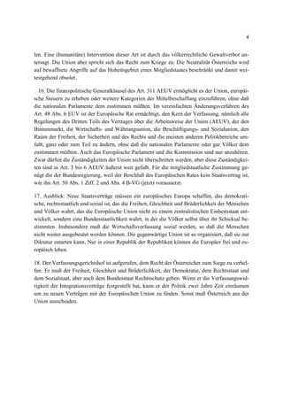 4
len. Eine (humanitäre) Intervention dieser Art ist durch das völkerrechtliche Gewaltverbot un-
tersagt. Die Union aber spricht sich das Recht zum Kriege zu. Die Neutralität Österreichs wird
auf bewaffnete Angriffe auf das Hoheitsgebiet eines Mitgliedstaates beschränkt und damit wei-
testgehend obsolet.
16. Die finanzpolitische Generalklausel des Art. 311 AEUV ermöglicht es der Union, europäi-
sche Steuern zu erheben oder weitere Kategorien der Mittelbeschaffung einzuführen, ohne daß
die nationalen Parlamente dem zustimmen müßten. Im vereinfachten Änderungsverfahren des
Art. 48 Abs. 6 EUV ist der Europäische Rat ermächtigt, den Kern der Verfassung, nämlich alle
Regelungen des Dritten Teils des Vertrages über die Arbeitsweise der Union (AEUV), der den
Binnenmarkt, die Wirtschafts- und Währungsunion, die Beschäftigungs- und Sozialunion, den
Raum der Freiheit, der Sicherheit und des Rechts und die meisten anderen Politikbereiche um-
faßt, ganz oder zum Teil zu ändern, ohne daß die nationalen Parlamente oder gar Völker dem
zustimmen müßten. Auch das Europäische Parlament und die Kommission sind nur anzuhören.
Zwar dürfen die Zuständigkeiten der Union nicht überschritten werden, aber diese Zuständigkei-
ten sind in Art. 3 bis 6 AEUV äußerst weit gefaßt. Für die mitgliedstaatliche Zustimmung ge-
nügt die der Bundesregierung, weil der Beschluß des Europäischen Rates kein Staatsvertrag ist,
wie ihn Art. 50 Abs. 1 Ziff. 2 und Abs. 4 B-VG (jetzt) voraussetzt.
17. Ausblick: Neue Staatsverträge müssen ein europäisches Europa schaffen, das demokrati-
sche, rechtsstaatlich und sozial ist, das die Freiheit, Gleichheit und Brüderlichkeit der Menschen
und Völker wahrt, das die Europäische Union nicht zu einem zentralistischen Einheitsstaat ent-
wickelt, sondern eine Bundesstaatlichkeit wahrt, in der die Völker selbst über ihr Schicksal be-
stimmten. Insbesondere muß die Wirtschaftsverfassung sozial werden, so daß die Menschen
nicht weiter ausgebeutet werden können. Die gegenwärtige Union ist so organisiert, daß sie zur
Diktatur entarten kann. Nur in einer Republik der Republiken können die Europäer frei und eu-
ropäisch leben.
18. Der Verfassungsgerichtshof ist aufgerufen, dem Recht der Österreicher zum Siege zu verhel-
fen. Er muß der Freiheit, Gleichheit und Brüderlichkeit, der Demokratie, dem Rechtsstaat und
dem Sozialstaat, aber auch dem Bundesstaat Rechtsschutz geben. Wenn er die Verfassungswid-
rigkeit der Integrationsverträge festgestellt hat, kann er der Politik zwei Jahre Zeit einräumen
um zu neuen Verträgen mit der Europäischen Union zu finden. Sonst muß Österreich aus der
Union ausscheiden.
 
