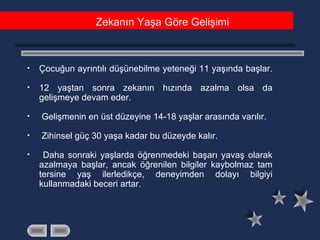 • Çocuğun ayrıntılı düşünebilme yeteneği 11 yaşında başlar.
• 12 yaştan sonra zekanın hızında azalma olsa da
gelişmeye devam eder.
• Gelişmenin en üst düzeyine 14-18 yaşlar arasında varılır.
• Zihinsel güç 30 yaşa kadar bu düzeyde kalır.
• Daha sonraki yaşlarda öğrenmedeki başarı yavaş olarak
azalmaya başlar, ancak öğrenilen bilgiler kaybolmaz tam
tersine yaş ilerledikçe, deneyimden dolayı bilgiyi
kullanmadaki beceri artar.
Zekanın Yaşa Göre Gelişimi
 