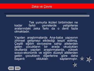 Tek yumurta ikizleri birbirinden ne
kadar farklı çevrelerde yetişirlerse
aralarındaki zeka farkı da o denli fazla
olmaktadır.
Yapılan araştırmalarda Ana-baba yapısının
zihinsel gelişmeyi etkilediği tespit edilmiş.
Çeşitli eğitim seviyesine sahip ailelerden
gelen çocukların bir arada okudukları
okullarda yapılan araştırmalarda, yüksek
sosyo-ekonomik ve eğitim düzeyli ailelerden
gelen çocukların diğerlerine göre daha
başarılı oldukları saptanmıştır.
Zeka ve Çevre
 