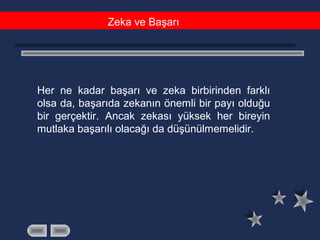 Zeka ve Başarı
Her ne kadar başarı ve zeka birbirinden farklı
olsa da, başarıda zekanın önemli bir payı olduğu
bir gerçektir. Ancak zekası yüksek her bireyin
mutlaka başarılı olacağı da düşünülmemelidir.
 