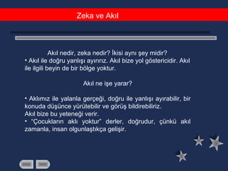 Zeka ve Akıl
Akıl nedir, zeka nedir? İkisi aynı şey midir?
• Akıl ile doğru yanlışı ayırırız. Akıl bize yol göstericidir. Akıl
ile ilgili beyin de bir bölge yoktur.
Akıl ne işe yarar?
• Aklımız ile yalanla gerçeği, doğru ile yanlışı ayırabilir, bir
konuda düşünce yürütebilir ve görüş bildirebiliriz.
Akıl bize bu yeteneği verir.
• “Çocukların aklı yoktur” derler, doğrudur, çünkü akıl
zamanla, insan olgunlaştıkça gelişir.
 