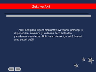 Zeka ve Akıl
Akıllı dediğimiz kişiler planlamayı iyi yapan, geleceği iyi
düşünebilen, zekâsını iyi kullanan, tecrübelerden
yararlanan insanlardır. Akıllı insan olmak için zekâ önemli
ama yeterli değil.
 