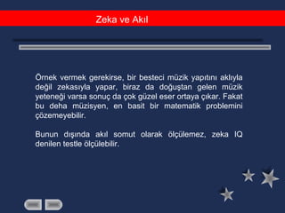 Zeka ve Akıl
Örnek vermek gerekirse, bir besteci müzik yapıtını aklıyla
değil zekasıyla yapar, biraz da doğuştan gelen müzik
yeteneği varsa sonuç da çok güzel eser ortaya çıkar. Fakat
bu deha müzisyen, en basit bir matematik problemini
çözemeyebilir.
Bunun dışında akıl somut olarak ölçülemez, zeka IQ
denilen testle ölçülebilir.
 