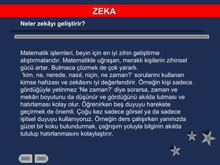 Neler zekâyı geliştirir?
Matematik işlemleri, beyin için en iyi zihin geliştirme
alıştırmalarıdır. Matematikle uğraşan, meraklı kişilerin zihinsel
gücü artar. Bulmaca çözmek de çok yararlı.
'kim, ne, nerede, nasıl, niçin, ne zaman?’ sorularını kullanan
kimse hafızası ve zekâsını iyi değerlendirir. Örneğin kişi sadece
gördüğüyle yetinmez ‘Ne zaman?’ diye sorarsa, zaman ve
mekân boyutunu da düşünür ve gördüğünü akılda tutması ve
hatırlaması kolay olur. Öğrenirken beş duyuyu harekete
geçirmek de önemli. Çoğu kez sadece görsel ya da sadece
işitsel duyuyu kullanıyoruz. Örneğin ders çalışırken yanınızda
güzel bir koku bulundurmak, çağrışım yoluyla bilginin akılda
tutulup hatırlanmasını kolaylaştırır.
ZEKAZEKA
 