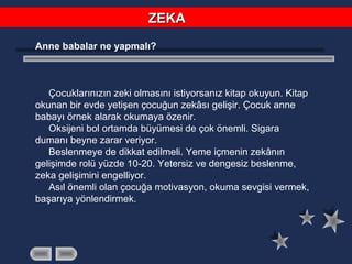 Anne babalar ne yapmalı?
Çocuklarınızın zeki olmasını istiyorsanız kitap okuyun. Kitap
okunan bir evde yetişen çocuğun zekâsı gelişir. Çocuk anne
babayı örnek alarak okumaya özenir.
Oksijeni bol ortamda büyümesi de çok önemli. Sigara
dumanı beyne zarar veriyor.
Beslenmeye de dikkat edilmeli. Yeme içmenin zekânın
gelişimde rolü yüzde 10-20. Yetersiz ve dengesiz beslenme,
zeka gelişimini engelliyor.
Asıl önemli olan çocuğa motivasyon, okuma sevgisi vermek,
başarıya yönlendirmek.
ZEKAZEKA
 