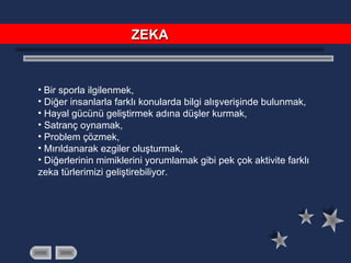 • Bir sporla ilgilenmek,
• Diğer insanlarla farklı konularda bilgi alışverişinde bulunmak,
• Hayal gücünü geliştirmek adına düşler kurmak,
• Satranç oynamak,
• Problem çözmek,
• Mırıldanarak ezgiler oluşturmak,
• Diğerlerinin mimiklerini yorumlamak gibi pek çok aktivite farklı
zeka türlerimizi geliştirebiliyor.
ZEKAZEKA
 