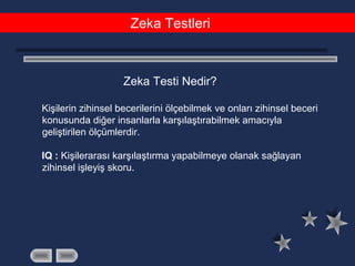 Zeka Testleri
Zeka Testi Nedir?
Kişilerin zihinsel becerilerini ölçebilmek ve onları zihinsel beceri
konusunda diğer insanlarla karşılaştırabilmek amacıyla
geliştirilen ölçümlerdir.
IQ : Kişilerarası karşılaştırma yapabilmeye olanak sağlayan
zihinsel işleyiş skoru.
 