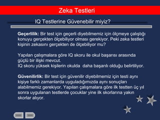 Zeka Testleri
IQ Testlerine Güvenebilir miyiz?
Geçerlilik: Bir test için geçerli diyebilmemiz için ölçmeye çalıştığı
konuyu gerçekten ölçebiliyor olması gerekiyor. Peki zeka testleri
kişinin zekasını gerçekten de ölçebiliyor mu?
Yapılan çalışmalara göre IQ skoru ile okul başarısı arasında
güçlü bir ilişki mevcut.
IQ skoru yüksek kişilerin okulda daha başarılı olduğu belirtiliyor.
Güvenilirlik: Bir test için güvenilir diyebilmemiz için testi aynı
kişiye farklı zamanlarda uyguladığımızda aynı sonuçları
alabilmemiz gerekiyor. Yapılan çalışmalara göre ilk testten üç yıl
sonra uygulanan testlerde çocuklar yine ilk skorlarına yakın
skorlar alıyor.
 
