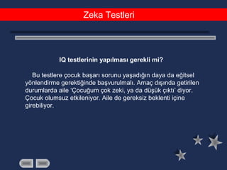 Zeka Testleri
IQ testlerinin yapılması gerekli mi?
Bu testlere çocuk başarı sorunu yaşadığın daya da eğitsel
yönlendirme gerektiğinde başvurulmalı. Amaç dışında getirilen
durumlarda aile ‘Çocuğum çok zeki, ya da düşük çıktı’ diyor.
Çocuk olumsuz etkileniyor. Aile de gereksiz beklenti içine
girebiliyor.
 