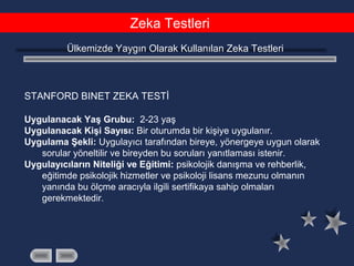 Zeka Testleri
Ülkemizde Yaygın Olarak Kullanılan Zeka Testleri
STANFORD BINET ZEKA TESTİ
Uygulanacak Yaş Grubu: 2-23 yaş
Uygulanacak Kişi Sayısı: Bir oturumda bir kişiye uygulanır.
Uygulama Şekli: Uygulayıcı tarafından bireye, yönergeye uygun olarak
sorular yöneltilir ve bireyden bu soruları yanıtlaması istenir.
Uygulayıcıların Niteliği ve Eğitimi: psikolojik danışma ve rehberlik,
eğitimde psikolojik hizmetler ve psikoloji lisans mezunu olmanın
yanında bu ölçme aracıyla ilgili sertifikaya sahip olmaları
gerekmektedir.
 