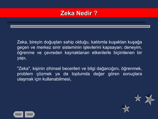 Zeka, bireyin doğuştan sahip olduğu, kalıtımla kuşaktan kuşağa
geçen ve merkez sinir sisteminin işlevlerini kapsayan; deneyim,
öğrenme ve çevreden kaynaklanan etkenlerle biçimlenen bir
yapı,
"Zeka", kişinin zihinsel becerileri ve bilgi dağarcığını, öğrenmek,
problem çözmek ya da toplumda değer gören sonuçlara
ulaşmak için kullanabilmesi,
Zeka Nedir ?Zeka Nedir ?
 